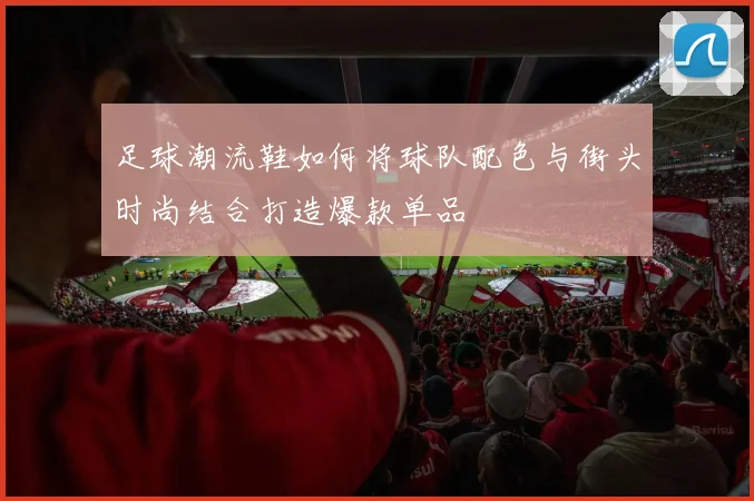 足球潮流鞋如何将球队配色与街头时尚结合打造爆款单品