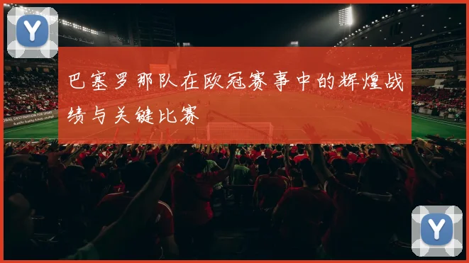 巴塞罗那队在欧冠赛事中的辉煌战绩与关键比赛